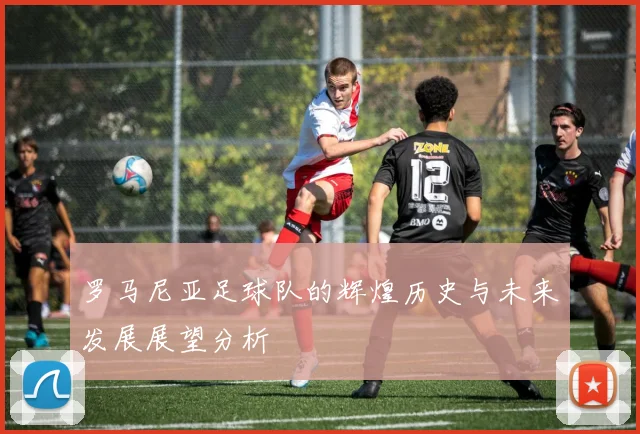 罗马尼亚足球队的辉煌历史与未来发展展望分析