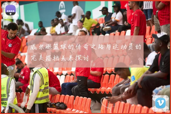 威尔逊篮球的传奇之路与运动员的完美搭档关系探讨
