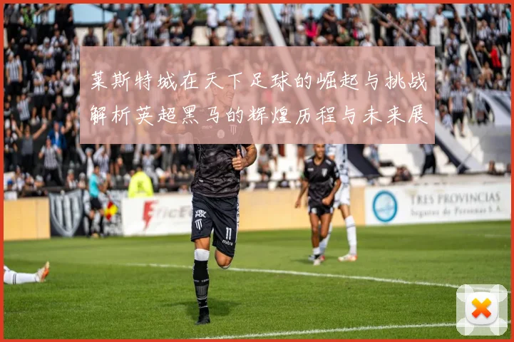 莱斯特城在天下足球的崛起与挑战解析英超黑马的辉煌历程与未来展望
