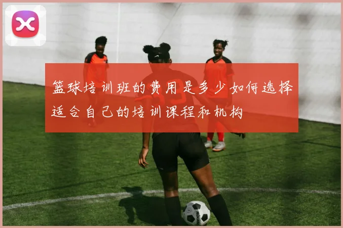 篮球培训班的费用是多少如何选择适合自己的培训课程和机构