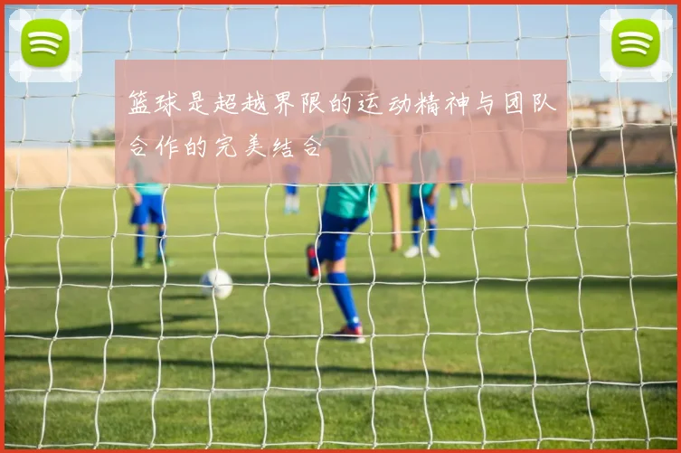 篮球是超越界限的运动精神与团队合作的完美结合